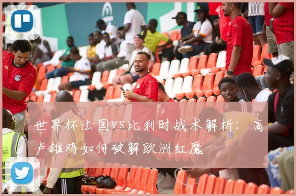 世界杯法国vs比利时战术解析：高卢雄鸡如何破解欧洲红魔