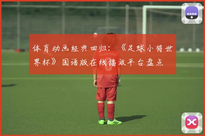 体育动画经典回归：《足球小将世界杯》国语版在线播放平台盘点
