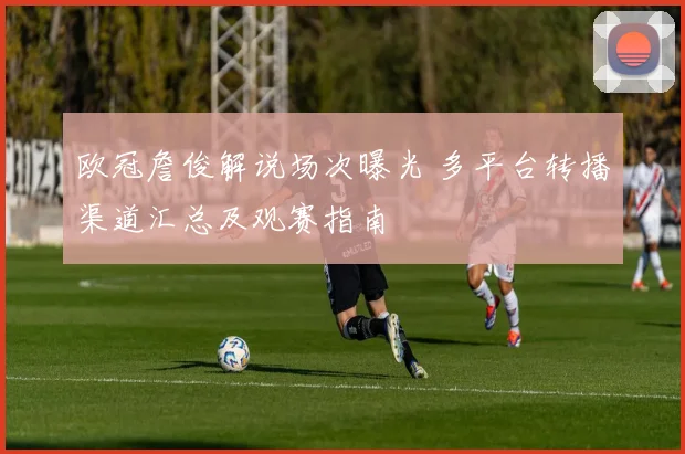 欧冠詹俊解说场次曝光 多平台转播渠道汇总及观赛指南