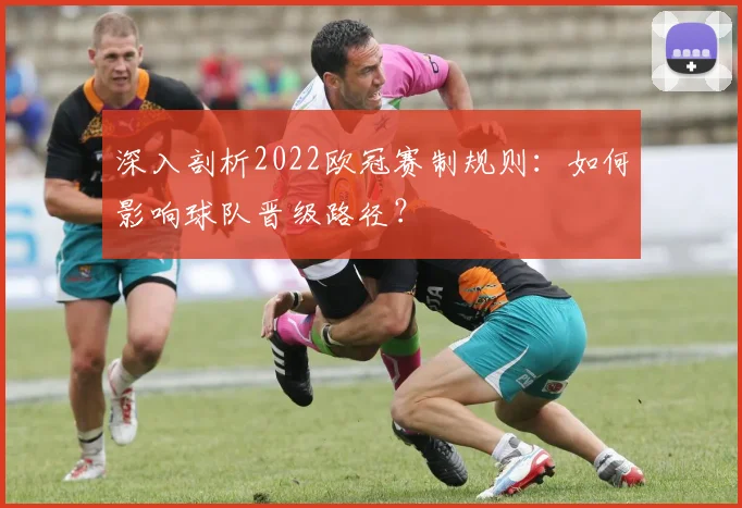 深入剖析2022欧冠赛制规则：如何影响球队晋级路径？