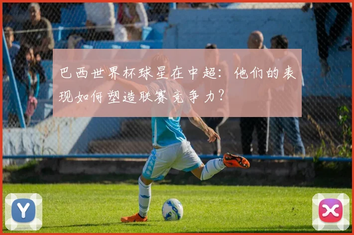 巴西世界杯球星在中超:他们的表现如何塑造联赛竞争力?