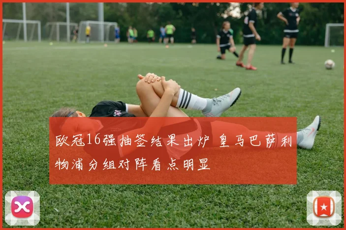 欧冠16强抽签结果出炉 皇马巴萨利物浦分组对阵看点明显