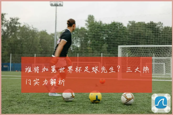 谁将加冕世界杯足球先生?三大热门实力解析