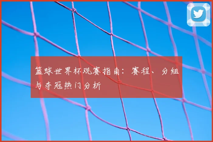 篮球世界杯观赛指南:赛程、分组与夺冠热门分析