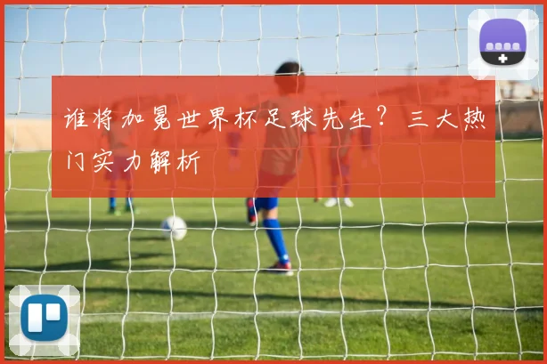 谁将加冕世界杯足球先生？三大热门实力解析