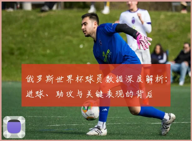 俄罗斯世界杯球员数据深度解析:进球、助攻与关键表现的背后