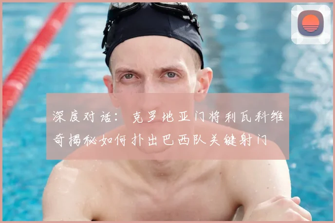 深度对话:克罗地亚门将利瓦科维奇揭秘如何扑出巴西队关键射门