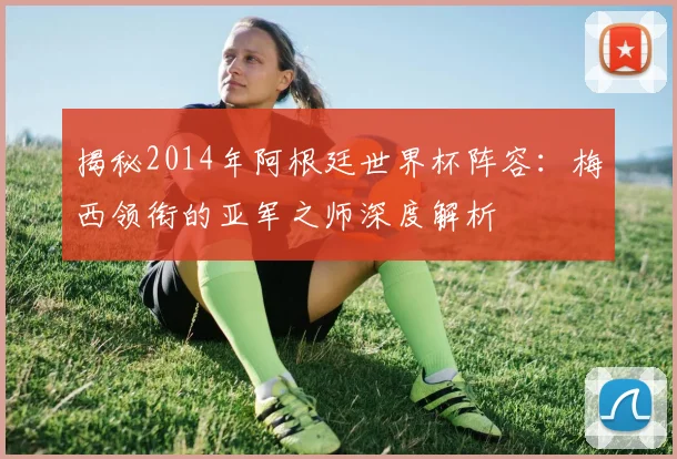 揭秘2014年阿根廷世界杯阵容:梅西领衔的亚军之师深度解析