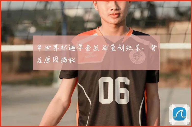 年世界杯避孕套发放量创纪录，背后原因揭秘