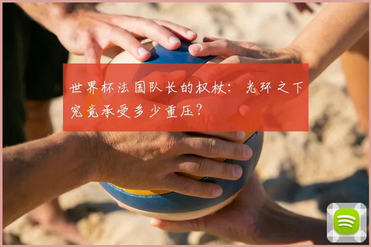世界杯法国队长的权杖：光环之下究竟承受多少重压？