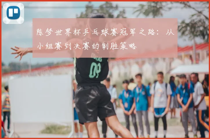 陈梦世界杯乒乓球赛冠军之路:从小组赛到决赛的制胜策略