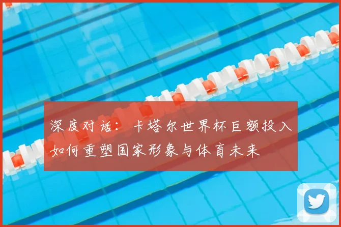 深度对话:卡塔尔世界杯巨额投入如何重塑国家形象与体育未来