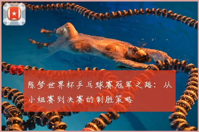 陈梦世界杯乒乓球赛冠军之路：从小组赛到决赛的制胜策略