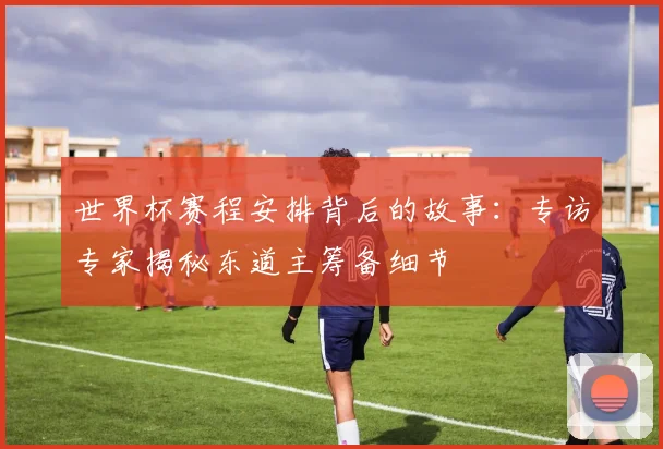 世界杯赛程安排背后的故事：专访专家揭秘东道主筹备细节