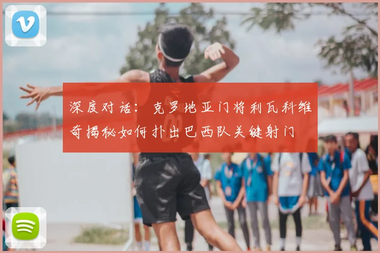 深度对话:克罗地亚门将利瓦科维奇揭秘如何扑出巴西队关键射门