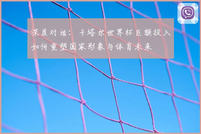深度对话:卡塔尔世界杯巨额投入如何重塑国家形象与体育未来