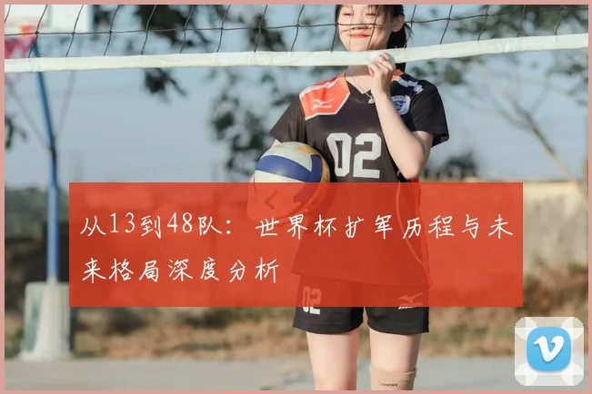 从13到48队：世界杯扩军历程与未来格局深度分析
