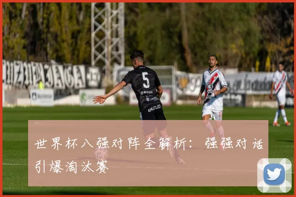 世界杯八强对阵全解析：强强对话引爆淘汰赛