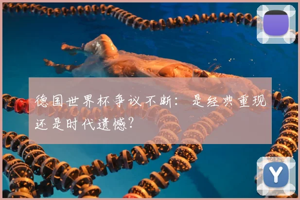 德国世界杯争议不断:是经典重现还是时代遗憾?